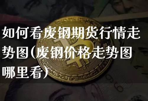 如何看废钢期货行情走势图(废钢价格走势图哪里看)_https://www.8918198.com_广期所_第1张