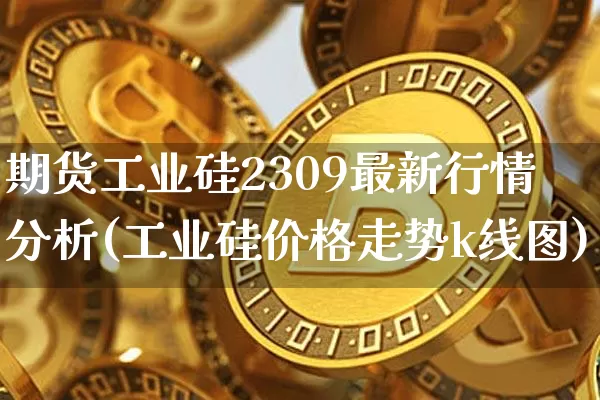 期货工业硅2309最新行情分析(工业硅价格走势k线图)_https://www.8918198.com_广期所_第1张