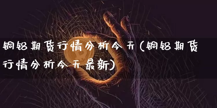 铜铝期货行情分析今天(铜铝期货行情分析今天最新)_https://www.8918198.com_中金所_第1张