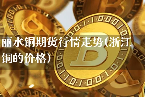 丽水铜期货行情走势(浙江铜的价格)_https://www.8918198.com_大商所_第1张