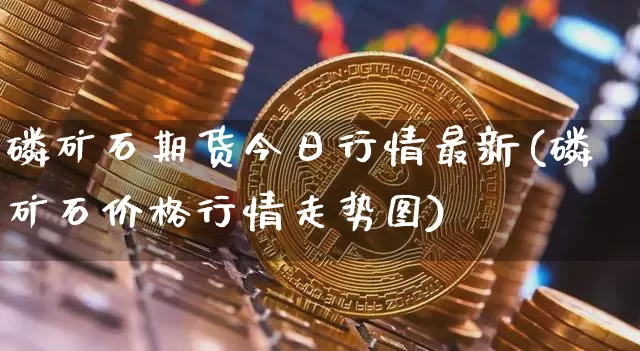 磷矿石期货今日行情最新(磷矿石价格行情走势图)_https://www.8918198.com_大商所_第1张