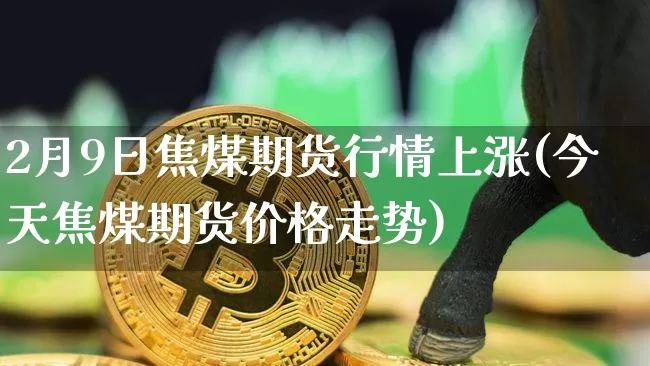 2月9日焦煤期货行情上涨(今天焦煤期货价格走势)_https://www.8918198.com_广期所_第1张