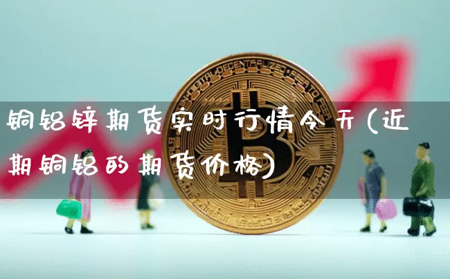 铜铝锌期货实时行情今天(近期铜铝的期货价格)_https://www.8918198.com_大商所_第1张