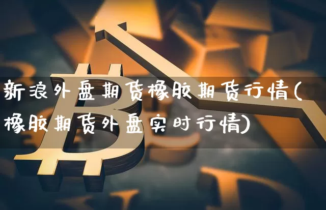 新浪外盘期货橡胶期货行情(橡胶期货外盘实时行情)_https://www.8918198.com_上期能源_第1张