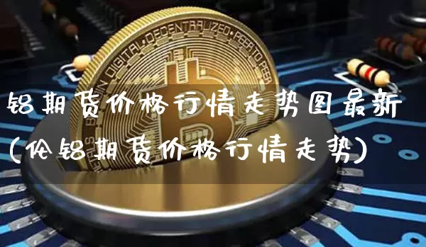 铝期货价格行情走势图最新(伦铝期货价格行情走势)_https://www.8918198.com_中金所_第1张