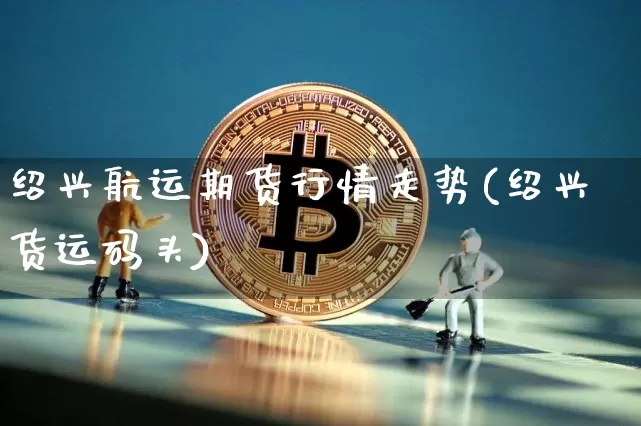 绍兴航运期货行情走势(绍兴货运码头)_https://www.8918198.com_上期所_第1张