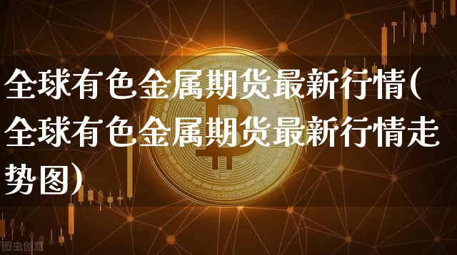 全球有色金属期货最新行情(全球有色金属期货最新行情走势图)_https://www.8918198.com_中金所_第1张
