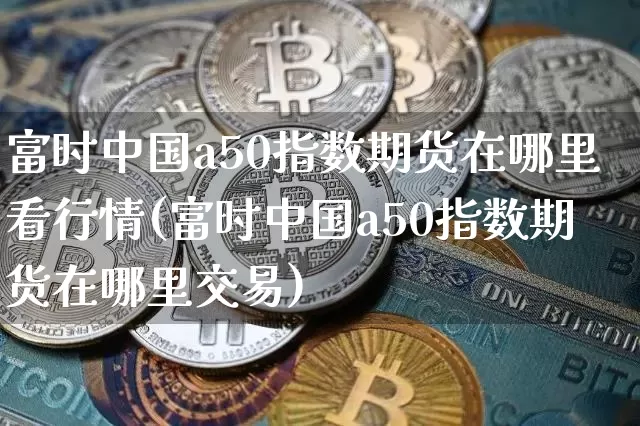 富时中国a50指数期货在哪里看行情(富时中国a50指数期货在哪里交易)_https://www.8918198.com_郑商所_第1张